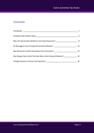 www.ComoAumentarSeuBusto.com Página 4
Como Aumentar Seu Busto
Conteúdo
Introdução __________________________________________________________ 5
Verdades Sobre Nossos Seios____________________________________________ 6
Mas, Por Que Existem Mulheres Com Seios Pequenos? _______________________ 8
As Massagens Como Terapia De Aumento Mamário ________________________ 10
Que Alimentos Contêm Hormônios De Crescimento?________________________ 12
Que Roupas Devo Vestir Para Que Meus Seios Pareçam Maiores?______________ 16
Consiga Volume e Firmeza Com Exercícios ________________________________ 18
 