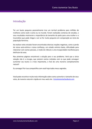 www.ComoAumentarSeuBusto.com Página 5
Como Aumentar Seu Busto
Introdução
Ter um busto pequeno possivelmente traz um terrível problema para milhões de
mulheres como você e como eu no mundo. Foram realizados centenas de estudos, e
seus resultados mostraram a importância do tamanho do peito para uma mulher e o
traumático que pode chegar a ser se for muito pequeno em comparação ao resto da
população feminina.
Ao realizar estes estudos foram encontradas diversas reações negativas, como a perda
de nossa auto-estima e nossa confiança, um estado anímico baixo, dificuldade para
relacionar com outras pessoas, o medo do ridículo e uma incapacidade manifesta para
desfrutar do sexo.
Nas próximas páginas encontrará a solução para o seu problema. Verá que a única
solução não é a cirurgia, que existem outros métodos com os que pode conseguir
aumentar seu busto e o mais importante, o fará de uma maneira completamente
natural!
Eu consegui! Por isso compartilho com você hoje todos meus segredos.
Você pode encontrar muito mais informação sobre como aumentar o tamanho de seus
seios, de maneira natural e rápida em meu web site: .ComoAumentarSeuBusto.com
 