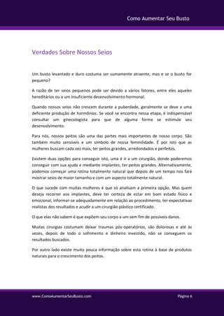 www.ComoAumentarSeuBusto.com Página 6
Como Aumentar Seu Busto
Verdades Sobre Nossos Seios
Um busto levantado e duro costuma ser sumamente atraente, mas e se o busto for
pequeno?
A razão de ter seios pequenos pode ser devido a vários fatores, entre eles aqueles
hereditários ou a um insuficiente desenvolvimento hormonal.
Quando nossos seios não crescem durante a puberdade, geralmente se deve a uma
deficiente produção de hormônios. Se você se encontra nessa etapa, é indispensável
consultar um ginecologista para que de alguma forma se estimule seu
desenvolvimento.
Para nós, nossos peitos são uma das partes mais importantes de nosso corpo. São
também muito sensíveis e um símbolo de nossa feminilidade. É por isto que as
mulheres buscam cada vez mais, ter peitos grandes, arredondados e perfeitos.
Existem duas opções para conseguir isto, uma é ir a um cirurgião, donde poderemos
conseguir com sua ajuda e mediante implantes, ter peitos grandes. Alternativamente,
podemos começar uma rotina totalmente natural que depois de um tempo nos fará
mostrar seios de maior tamanho e com um aspecto totalmente natural.
O que sucede com muitas mulheres é que só analisam a primeira opção. Mas quem
deseja recorrer aos implantes, deve ter certeza de estar em bom estado físico e
emocional, informar-se adequadamente em relação ao procedimento, ter expectativas
realistas dos resultados e acudir a um cirurgião plástico certificado.
O que elas não sabem é que expõem seu corpo a um sem fim de possíveis danos.
Muitas cirurgias costumam deixar traumas pós-operatórios, são dolorosas e até às
vezes, depois de todo o sofrimento e dinheiro investido, não se conseguem os
resultados buscados.
Por outro lado existe muito pouca informação sobre esta rotina à base de produtos
naturais para o crescimento dos peitos.
 