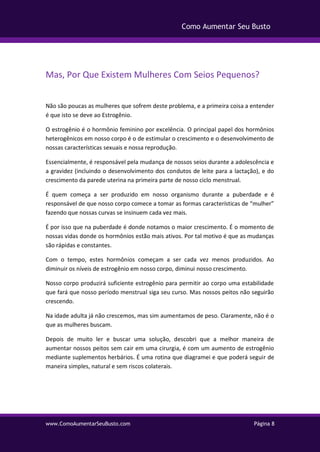 www.ComoAumentarSeuBusto.com Página 8
Como Aumentar Seu Busto
Mas, Por Que Existem Mulheres Com Seios Pequenos?
Não são poucas as mulheres que sofrem deste problema, e a primeira coisa a entender
é que isto se deve ao Estrogênio.
O estrogênio é o hormônio feminino por excelência. O principal papel dos hormônios
heterogênicos em nosso corpo é o de estimular o crescimento e o desenvolvimento de
nossas características sexuais e nossa reprodução.
Essencialmente, é responsável pela mudança de nossos seios durante a adolescência e
a gravidez (incluindo o desenvolvimento dos condutos de leite para a lactação), e do
crescimento da parede uterina na primeira parte de nosso ciclo menstrual.
É quem começa a ser produzido em nosso organismo durante a puberdade e é
responsável de que nosso corpo comece a tomar as formas características de “mulher”
fazendo que nossas curvas se insinuem cada vez mais.
É por isso que na puberdade é donde notamos o maior crescimento. É o momento de
nossas vidas donde os hormônios estão mais ativos. Por tal motivo é que as mudanças
são rápidas e constantes.
Com o tempo, estes hormônios começam a ser cada vez menos produzidos. Ao
diminuir os níveis de estrogênio em nosso corpo, diminui nosso crescimento.
Nosso corpo produzirá suficiente estrogênio para permitir ao corpo uma estabilidade
que fará que nosso período menstrual siga seu curso. Mas nossos peitos não seguirão
crescendo.
Na idade adulta já não crescemos, mas sim aumentamos de peso. Claramente, não é o
que as mulheres buscam.
Depois de muito ler e buscar uma solução, descobri que a melhor maneira de
aumentar nossos peitos sem cair em uma cirurgia, é com um aumento de estrogênio
mediante suplementos herbários. É uma rotina que diagramei e que poderá seguir de
maneira simples, natural e sem riscos colaterais.
 