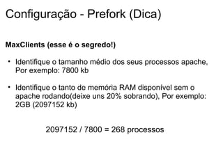 Configuração - Prefork (Dica) MaxClients (esse é o segredo!) Identifique o tamanho médio dos seus processos apache, Por exemplo: 7800 kb   Identifique o tanto de memória RAM disponível sem o apache rodando(deixe uns 20% sobrando), Por exemplo: 2GB (2097152 kb)  2097152 / 7800 = 268 processos 