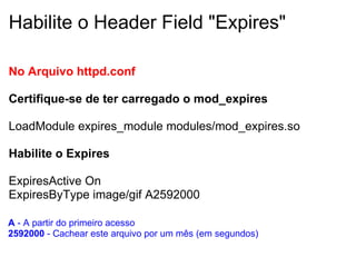 Habilite o Header Field "Expires" No Arquivo httpd.conf    Certifique-se de ter carregado o mod_expires    LoadModule expires_module modules/mod_expires.so Habilite o Expires ExpiresActive On ExpiresByType image/gif A2592000 A  - A partir do primeiro acesso  2592000  - Cachear este arquivo por um mês   (em segundos) 