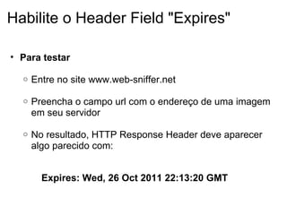 Habilite o Header Field "Expires" Para testar   Entre no site www.web-sniffer.net   Preencha o campo url com o endereço de uma imagem em seu servidor     No resultado, HTTP Response Header deve aparecer algo parecido com:     Expires: Wed, 26 Oct 2011 22:13:20 GMT 