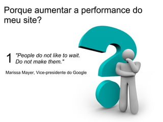 Porque aumentar a performance do meu site? "People do not like to wait.  Do not make them."  1 Marissa Mayer, Vice-presidente do Google 
