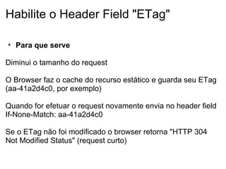 Habilite o Header Field "ETag" Para que serve   Diminui o tamanho do request     O Browser faz o cache do recurso estático e guarda seu ETag (aa-41a2d4c0, por exemplo) Quando for efetuar o request novamente envia no header field If-None-Match: aa-41a2d4c0   Se o ETag não foi modificado o browser retorna "HTTP 304 Not Modified Status" (request curto)     