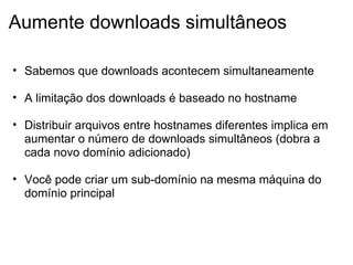 Aumente downloads simultâneos Sabemos que downloads acontecem simultaneamente   A limitação dos downloads é baseado no hostname   Distribuir arquivos entre hostnames diferentes implica em aumentar o número de downloads simultâneos (dobra a cada novo domínio adicionado)   Você pode criar um sub-domínio na mesma máquina do domínio principal 