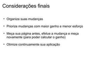 Considerações finais Organize suas mudanças   Priorize mudanças com maior ganho e menor esforço   Meça sua página antes, efetue a mudança e meça novamente (para poder calcular o ganho)   Otimize continuamente sua aplicação  