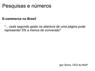 Pesquisas e números E-commerce no Brasil "... cada segundo gasto na abertura de uma página pode representar 5% a menos de conversão" Igor Senra, CEO do MoIP 