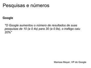 Pesquisas e números

Google

 "O Google aumentou o número de resultados de suas
 pesquisas de 10 (a 0.4s) para 30 (a 0.9s), o trafégo caiu
 20%"




                                      Marissa Mayer, VP do Google
 
