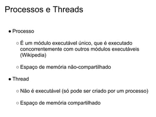 Processos e Threads

● Processo

   ○ É um módulo executável único, que é executado
     concorrentemente com outros módulos executáveis
     (Wikipedia)

   ○ Espaço de memória não-compartilhado

● Thread

   ○ Não é executável (só pode ser criado por um processo)

   ○ Espaço de memória compartilhado
 