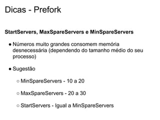 Dicas - Prefork

StartServers, MaxSpareServers e MinSpareServers

 ● Números muito grandes consomem memória
   desnecessária (dependendo do tamanho médio do seu
   processo)

 ● Sugestão

    ○ MinSpareServers - 10 a 20

    ○ MaxSpareServers - 20 a 30

    ○ StartServers - Igual a MinSpareServers
 