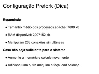 Configuração Prefork (Dica)

Resumindo

 ● Tamanho médio dos processos apache: 7800 kb

 ● RAM disponível: 2097152 kb

 ● Manipulam 268 conexões simultâneas

Caso não seja suficiente para o sistema

 ● Aumente a memória e calcule novamente

 ● Adicione uma outra máquina e faça load balance
 