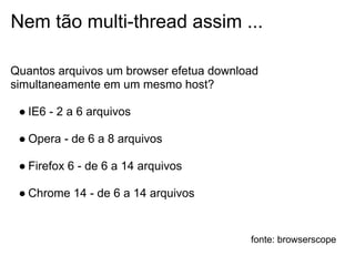 Nem tão multi-thread assim ...

Quantos arquivos um browser efetua download
simultaneamente em um mesmo host?

 ● IE6 - 2 a 6 arquivos

 ● Opera - de 6 a 8 arquivos

 ● Firefox 6 - de 6 a 14 arquivos

 ● Chrome 14 - de 6 a 14 arquivos


                                         fonte: browserscope
 