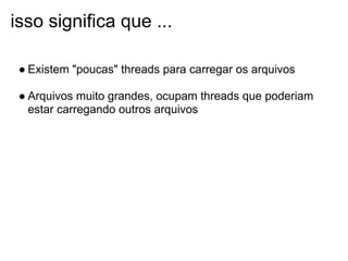 isso significa que ...

 ● Existem "poucas" threads para carregar os arquivos

 ● Arquivos muito grandes, ocupam threads que poderiam
   estar carregando outros arquivos
 