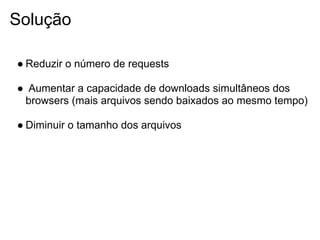Solução

● Reduzir o número de requests

● Aumentar a capacidade de downloads simultâneos dos
 browsers (mais arquivos sendo baixados ao mesmo tempo)

● Diminuir o tamanho dos arquivos
 
