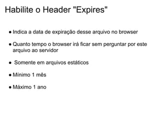 Habilite o Header "Expires"

● Indica a data de expiração desse arquivo no browser

● Quanto tempo o browser irá ficar sem perguntar por este
  arquivo ao servidor

● Somente em arquivos estáticos

● Mínimo 1 mês

● Máximo 1 ano
 