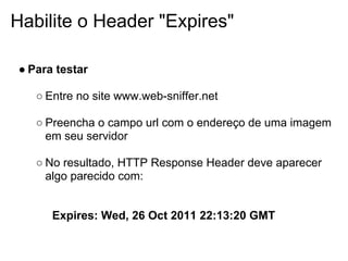 Habilite o Header "Expires"

● Para testar

   ○ Entre no site www.web-sniffer.net

   ○ Preencha o campo url com o endereço de uma imagem
     em seu servidor

   ○ No resultado, HTTP Response Header deve aparecer
     algo parecido com:


      Expires: Wed, 26 Oct 2011 22:13:20 GMT
 