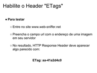 Habilite o Header "ETags"

● Para testar

   ○ Entre no site www.web-sniffer.net

   ○ Preencha o campo url com o endereço de uma imagem
     em seu servidor

   ○ No resultado, HTTP Response Header deve aparecer
     algo parecido com:


                  ETag: aa-41a2d4c0
 