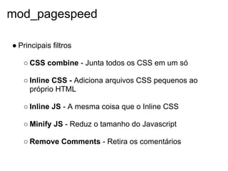 mod_pagespeed

● Principais filtros

   ○ CSS combine - Junta todos os CSS em um só

   ○ Inline CSS - Adiciona arquivos CSS pequenos ao
     próprio HTML

   ○ Inline JS - A mesma coisa que o Inline CSS

   ○ Minify JS - Reduz o tamanho do Javascript

   ○ Remove Comments - Retira os comentários
 