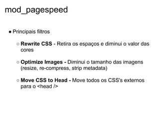 mod_pagespeed

● Principais filtros

   ○ Rewrite CSS - Retira os espaços e diminui o valor das
     cores

   ○ Optimize Images - Diminui o tamanho das imagens
     (resize, re-compress, strip metadata)

   ○ Move CSS to Head - Move todos os CSS's externos
     para o <head />
 