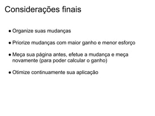 Considerações finais

● Organize suas mudanças

● Priorize mudanças com maior ganho e menor esforço

● Meça sua página antes, efetue a mudança e meça
  novamente (para poder calcular o ganho)

● Otimize continuamente sua aplicação
 