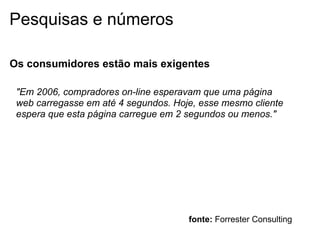 Pesquisas e números

Os consumidores estão mais exigentes

 "Em 2006, compradores on-line esperavam que uma página
 web carregasse em até 4 segundos. Hoje, esse mesmo cliente
 espera que esta página carregue em 2 segundos ou menos."




                                      fonte: Forrester Consulting
 
