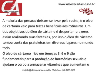 A maioria das pessoas deixam-se levar pela rotina, e o óleo
de cártamo veio para trazes beneficios aos rotineiros. Um
dos obejetivos do óleo de cártamo é despertar prazeres
assim realizando suas fantasias, por isso o óleo de cártamo
tomou conta das prateleiras em diversos lugares no mundo
todo.
O óleo de cártamo rico em ômegas 3, 6 e 9 são
fundamentais para a produção de hormônios sexuais e
ajudam o corpo a armazenar vitaminas que aumentam o
contato@oleodecartamo.ind.br / Telefone: (49) 3433.0100
www.oleodecartamo.ind.brwww.oleodecartamo.ind.br
 