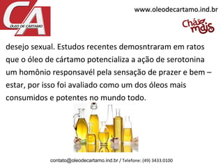 desejo sexual. Estudos recentes demosntraram em ratos
que o óleo de cártamo potencializa a ação de serotonina
um homônio responsavél pela sensação de prazer e bem –
estar, por isso foi avaliado como um dos óleos mais
consumidos e potentes no mundo todo.
contato@oleodecartamo.ind.br / Telefone: (49) 3433.0100
www.oleodecartamo.ind.brwww.oleodecartamo.ind.br
 