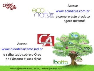 contato@oleodecartamo.ind.br / Telefone: (49) 3433.0100
Acesse
www.oleodecartamo.ind.br
e saiba tudo sobre o Óleo
de Cártamo e suas dicas!
Acesse
www.econatuz.com.br
e compre este produto
agora mesmo!
 