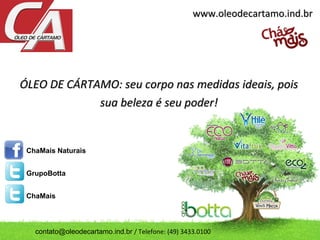 ÓLEO DE CÁRTAMO: seu corpo nas medidas ideais, poisÓLEO DE CÁRTAMO: seu corpo nas medidas ideais, pois
sua beleza é seu poder!sua beleza é seu poder!
www.oleodecartamo.ind.brwww.oleodecartamo.ind.br
ChaMais Naturais
GrupoBotta
ChaMais
contato@oleodecartamo.ind.br / Telefone: (49) 3433.0100
 