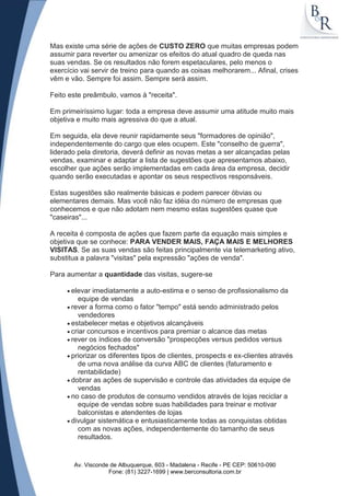 Mas existe uma série de ações de CUSTO ZERO que muitas empresas podem
assumir para reverter ou amenizar os efeitos do atual quadro de queda nas
suas vendas. Se os resultados não forem espetaculares, pelo menos o
exercício vai servir de treino para quando as coisas melhorarem... Afinal, crises
vêm e vão. Sempre foi assim. Sempre será assim.

Feito este preâmbulo, vamos à "receita".

Em primeiríssimo lugar: toda a empresa deve assumir uma atitude muito mais
objetiva e muito mais agressiva do que a atual.

Em seguida, ela deve reunir rapidamente seus "formadores de opinião",
independentemente do cargo que eles ocupem. Este "conselho de guerra",
liderado pela diretoria, deverá definir as novas metas a ser alcançadas pelas
vendas, examinar e adaptar a lista de sugestões que apresentamos abaixo,
escolher que ações serão implementadas em cada área da empresa, decidir
quando serão executadas e apontar os seus respectivos responsáveis.

Estas sugestões são realmente básicas e podem parecer óbvias ou
elementares demais. Mas você não faz idéia do número de empresas que
conhecemos e que não adotam nem mesmo estas sugestões quase que
"caseiras"...

A receita é composta de ações que fazem parte da equação mais simples e
objetiva que se conhece: PARA VENDER MAIS, FAÇA MAIS E MELHORES
VISITAS. Se as suas vendas são feitas principalmente via telemarketing ativo,
substitua a palavra "visitas" pela expressão "ações de venda".

Para aumentar a quantidade das visitas, sugere-se

      elevar imediatamente a auto-estima e o senso de profissionalismo da
        equipe de vendas
      rever a forma como o fator "tempo" está sendo administrado pelos
        vendedores
      estabelecer metas e objetivos alcançáveis
      criar concursos e incentivos para premiar o alcance das metas
      rever os índices de conversão "prospecções versus pedidos versus
        negócios fechados"
      priorizar os diferentes tipos de clientes, prospects e ex-clientes através
        de uma nova análise da curva ABC de clientes (faturamento e
        rentabilidade)
      dobrar as ações de supervisão e controle das atividades da equipe de
        vendas
      no caso de produtos de consumo vendidos através de lojas reciclar a
        equipe de vendas sobre suas habilidades para treinar e motivar
        balconistas e atendentes de lojas
      divulgar sistemática e entusiasticamente todas as conquistas obtidas
        com as novas ações, independentemente do tamanho de seus
        resultados.


       Av. Visconde de Albuquerque, 603 - Madalena - Recife - PE CEP: 50610-090
                   Fone: (81) 3227-1699 | www.berconsultoria.com.br
 