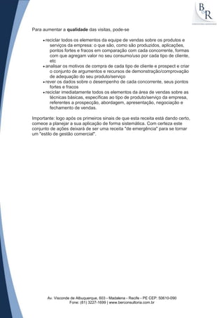 Para aumentar a qualidade das visitas, pode-se

      reciclar todos os elementos da equipe de vendas sobre os produtos e
        serviços da empresa: o que são, como são produzidos, aplicações,
        pontos fortes e fracos em comparação com cada concorrente, formas
        com que agregam valor no seu consumo/uso por cada tipo de cliente,
        etc
      analisar os motivos de compra de cada tipo de cliente e prospect e criar
        o conjunto de argumentos e recursos de demonstração/comprovação
        de adequação do seu produto/serviço
      rever os dados sobre o desempenho de cada concorrente, seus pontos
        fortes e fracos
      reciclar imediatamente todos os elementos da área de vendas sobre as
        técnicas básicas, específicas ao tipo de produto/serviço da empresa,
        referentes a prospecção, abordagem, apresentação, negociação e
        fechamento de vendas.

Importante: logo após os primeiros sinais de que esta receita está dando certo,
comece a planejar a sua aplicação de forma sistemática. Com certeza este
conjunto de ações deixará de ser uma receita "de emergência" para se tornar
um "estilo de gestão comercial".




       Av. Visconde de Albuquerque, 603 - Madalena - Recife - PE CEP: 50610-090
                   Fone: (81) 3227-1699 | www.berconsultoria.com.br
 