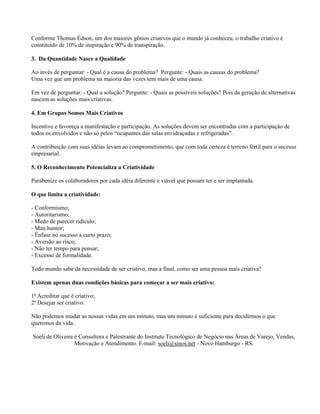 Conforme Thomas Édson, um dos maiores gênios criativos que o mundo já conheceu, o trabalho criativo é
constituído de 10% de inspiração e 90% de transpiração.

3. Da Quantidade Nasce a Qualidade

Ao invés de perguntar: - Qual é a causa do problema? Pergunte: - Quais as causas do problema?
Uma vez que um problema na maioria das vezes tem mais de uma causa.

Em vez de perguntar: - Qual a solução? Pergunte: - Quais as possíveis soluções? Pois da geração de alternativas
nascem as soluções mais criativas.

4. Em Grupos Somos Mais Criativos

Incentive e favoreça a manifestação e participação. As soluções devem ser encontradas com a participação de
todos os envolvidos e não só pelos “ocupantes das salas envidraçadas e refrigeradas”.

A contribuição com suas idéias levam ao comprometimento, que com toda certeza é terreno fértil para o sucesso
empresarial.

5. O Reconhecimento Potencializa a Criatividade

Parabenize os colaboradores por cada idéia diferente e viável que possam ter e ser implantada.

O que limita a criatividade:

- Conformismo;
- Autoritarismo;
- Medo de parecer ridículo;
- Mau humor;
- Ênfase no sucesso a curto prazo;
- Aversão ao risco;
- Não ter tempo para pensar;
- Excesso de formalidade.

Todo mundo sabe da necessidade de ser criativo, mas a final, como ser uma pessoa mais criativa?

Existem apenas duas condições básicas para começar a ser mais criativo:

1ª Acreditar que é criativo;
2ª Desejar ser criativo.

Não podemos mudar as nossas vidas em um minuto, mas um minuto é suficiente para decidirmos o que
queremos da vida.

Soeli de Oliveira é Consultora e Palestrante do Instituto Tecnológico de Negócio nas Áreas de Varejo, Vendas,
                  Motivação e Atendimento. E-mail: soeli@sinos.net - Novo Hamburgo - RS.
 