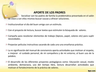 APORTE DE LOS PADRES
Socializar con los padres de familia la problemática presentada en el salón
de clase y con ellos mismos buscar causas y ofrecer soluciones.
Institucionalizar el día del buen amigo con un estímulo.
Con el proyecto de lectura, buscar textos que estimulen la búsqueda de valores.
Campaña para recolectar elementos de trabajo (lápices, papel, colores etc) para suplir
necesidades.
Proyectar películas instructivas sacando de cada uno una enseñanza práctica.
La re significación del manual de convivencia aporta actividades que motivan al respeto,
a mejorar el cuidado personal, de mi compañera y de mi entorno, al buen uso de la
palabra.
El desarrollo de los diferentes proyectos pedagógicos como: Educación sexual, medio
ambiente, democracia, uso del tiempo libre, lectura desarrollan actividades que
motivan el fortalecimiento de la práctica de valores.
 
