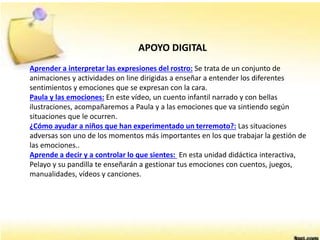 APOYO DIGITAL
Aprender a interpretar las expresiones del rostro: Se trata de un conjunto de
animaciones y actividades on line dirigidas a enseñar a entender los diferentes
sentimientos y emociones que se expresan con la cara.
Paula y las emociones: En este vídeo, un cuento infantil narrado y con bellas
ilustraciones, acompañaremos a Paula y a las emociones que va sintiendo según
situaciones que le ocurren.
¿Cómo ayudar a niños que han experimentado un terremoto?: Las situaciones
adversas son uno de los momentos más importantes en los que trabajar la gestión de
las emociones..
Aprende a decir y a controlar lo que sientes: En esta unidad didáctica interactiva,
Pelayo y su pandilla te enseñarán a gestionar tus emociones con cuentos, juegos,
manualidades, vídeos y canciones.
 