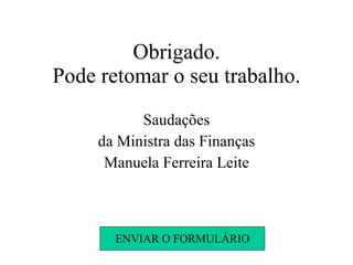 Obrigado. Pode retomar o seu trabalho. Saudações da Ministra das Finanças Manuela Ferreira Leite ENVIAR O FORMULÁRIO 