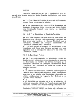 Documento assinado digitalmente em 07/01/2015 13:18:37 conforme MP nº 2.200-2/2001 de 24/06/2001.
Signatário: ROWILSON TEIXEIRA:1011723
Número Verificador: 2001.3413.0920.1482.2000-0358716
Pág. 2 de 4
Vejamos:
Emenda à Lei Orgânica nº 62, de 17 de dezembro de 2012,
que dá nova redação ao art. 54 da Lei Orgânica do Município e dá outras
providências:
Art. 1º – O art. 54 da Lei Orgânica do Município de Porto Velho
passa a vigorar com a seguinte redação:
Art. 54. Os Vereadores fazem jus ao subsídio estabelecido por
Resolução da Câmara, dentro dos critérios e limites fixados
pela Constituição Federal, para vigorar na legislatura
subsequente.
Art. 110, § 1º, da Constituição do Estado de Rondônia:
Art. 110. A Lei Orgânica de cada Município será votada em
dois turnos, com interstício mínimo de dez dias e aprovada por
dois terços dos membros da Câmara Municipal, que a
promulgará, atendidos os princípios estabelecidos na
Constituição Federal e nesta Constituição.
§ 1º. A remuneração do Prefeito, do Vice-Prefeito e dos
Vereadores será fixada pela Câmara Municipal em cada
legislatura para a subsequente, observados os limites da
Constituição Federal.
Art. 29 da Constituição Federal:
Art. 29. O Município reger-se-á por lei orgânica, votada em
dois turnos, com o interstício mínimo de dez dias, e aprovada
por dois terços dos membros da Câmara Municipal, que a
promulgará, atendidos os princípios estabelecidos nesta
Constituição, na Constituição do respectivo Estado e os
seguintes preceitos:
I - [...]
VI – o subsídio dos Vereadores será fixado pelas respectivas
Câmaras Municipais em cada legislatura para a subsequente,
observado o que dispõe esta Constituição, observados os
critérios estabelecidos na respectiva Lei Orgânica e os
seguintes limites máximos:
a) [...]
e) em Municípios de trezentos mil e um a quinhentos mil
habitantes, o subsídio máximo dos Vereadores corresponderá
a sessenta por cento dos subsídios dos Deputados Estaduais;
Resolução nº 560/CMPV-2012, que dispõe sobre a fixação dos
 