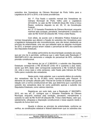 Documento assinado digitalmente em 07/01/2015 13:18:37 conforme MP nº 2.200-2/2001 de 24/06/2001.
Signatário: ROWILSON TEIXEIRA:1011723
Número Verificador: 2001.3413.0920.1482.2000-0358716
Pág. 3 de 4
subsídios dos Vereadores da Câmara Municipal de Porto Velho para a
Legislatura de 2013 a 2016, e dá outras providências:
Art. 1º. Fica fixado o subsídio mensal dos Vereadores da
Câmara Municipal de Porto Velho para a Legislatura
2013/2016, no valor de R$ 12.025,00 (Doze Mil, Vinte e Cinco
Reais), conforme disposto no art. 29, VI, da Constituição
Federal.
Art. 2º. O Vereador Presidente da Câmara Municipal, enquanto
mantiver esta condição, perceberá, mensalmente o subsídio no
valor de R$ 18.037,00 (Dezoito Mil, Trinta e Sete Reais).
Com efeito, de acordo com o Ministério Público Estadual as
normas impugnadas que alteram a fixação do subsídios dos Vereadores para
a legislatura subsequente são inconstitucionais, pois não teriam obedecido ao
princípio da anterioridade, uma vez que editadas após as eleições municipais
de 2012, e também porque teriam violado o percentual de 60% dos subsídios
dos Deputados Estaduais.
Em análise perfunctória da documentação acostada aos autos,
que por ora me é permitida, verifica-se que o valor fixado pela Resolução nº
560/CMPV-2012 não demonstra a violação do percentual de 60%, conforme
previsão constitucional.
Nos termos da Lei nº 2.382/2010, o subsídio dos Deputados
Estaduais corresponde a R$ 20.042,00 (vinte mil e quarenta e dois reais),
sendo que 60% deste valor corresponde exatamente a R$ 12.025,20 (doze
mil, vinte e cinco reais e vinte centavos), valor fixado pela Câmara de Porto
Velho para o subsídio dos vereadores.
Neste ponto, insta salientar, que o aumento efetivo do subsídio
dos vereadores não foi de 61,84% como mencionado pelo Parquet. O
elemento de correção utilizado pelo Tribunal de Contas do Estado não guarda
relação com a norma constitucional em tela, que determina que o aumento do
subsídio dos vereadores deve ter como parâmetro apenas o subsídio dos
Deputados Estaduais, como valores máximos.
Registre-se, por outro lado, que a Resolução nº 560/CMPV-
2012, em seu art. 2º, consigna que o Vereador Presidente da Câmara
Municipal, enquanto mantiver esta condição, perceberá, mensalmente o
subsídio no valor de R$ 18.037,00 (Dezoito Mil, Trinta e Sete Reais), valor que,
sabidamente, ultrapassa a disposição constitucional e nesse aspecto reside o
requisito do fumus boni iuris.
Quanto à ofensa ao princípio da anterioridade, conforme se
verifica, as constituições estadual e federal determinam que os subsídios dos
 