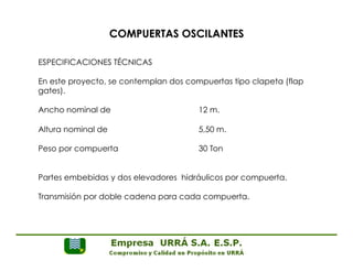 COMPUERTAS OSCILANTES 
ESPECIFICACIONES TÉCNICAS 
En este proyecto, se contemplan dos compuertas tipo clapeta (flap 
gates). 
Ancho nominal de 12 m. 
Altura nominal de 5,50 m. 
Peso por compuerta 30 Ton 
Partes embebidas y dos elevadores hidráulicos por compuerta. 
Transmisión por doble cadena para cada compuerta. 
 