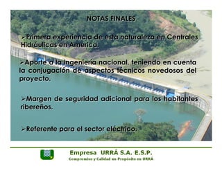 NOTAS FINALES 
Ø Primera experiencia de esta naturaleza en Centrales 
Hidráulicas en América. 
Ø Aporte a la ingeniería nacional, teniendo en cuenta 
la conjugación de aspectos técnicos novedosos del 
proyecto. 
Ø Margen de seguridad adicional para los habitantes 
ribereños. 
Ø Referente para el sector eléctrico. 
 
