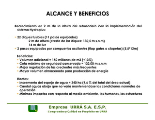 ALCANCE Y BENEFICIOS 
Recrecimiento en 2 m de la altura del rebosadero con la implementación del 
sistema Hydroplus: 
• 22 diques fusibles (11 pasos equipados) 
2 m de altura (cresta de las diques: 130,5 m.s.n.m) 
14 m de luz 
• 2 pasos equipados por compuertas oscilantes (flap gates o clapetas) (5,5*12m) 
Beneficios: 
• Volumen adicional = 150 millones de m3 (+13%) 
• Cota máxima de seguridad conservada = 132,00 m.s.n.m 
• Mejor regulación de las crecientes más frecuentes 
• Mayor volumen almacenado para producción de energía 
Efectos: 
• Incremento del espejo de agua = 340 ha (4,6 % del total del área actual) 
• Caudal aguas abajo que no varía manteniendose las condiciones normales de 
operación 
• Mínimos impactos con respecto al medio ambiente, los humanos, las estructuras 
 