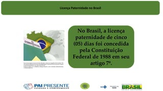 No Brasil, a licença
paternidade de cinco
(05) dias foi concedida
pela Constituição
Federal de 1988 em seu
artigo 7º.https://www.google.com.br/url?
sa=i&rct=j&q=&esrc=s&source=images&cd=&cad=rja&uact=8&ved=0ahUKEwiv6fjfsOPLAhVFI5A
KHcHQD6gQjB0IBg&url=http%3A%2F%2Funiaojuridica.blogspot.com%2F2015%2F09%2Fcf-crfb-
cr88-constituicao-da-
republica.html&bvm=bv.117868183,d.Y2I&psig=AFQjCNEY_oE3A_HV4drMQE_8RVB4AfDKzw&us
t=1459254420854718
Licença Paternidade no Brasil
 