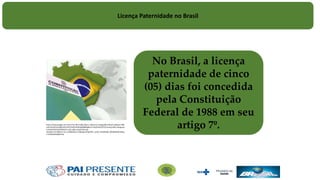 No Brasil, a licença
paternidade de cinco
(05) dias foi concedida
pela Constituição
Federal de 1988 em seu
artigo 7º.
https://www.google.com.br/url?sa=i&rct=j&q=&esrc=s&source=images&cd=&cad=rja&uact=8&
ved=0ahUKEwiv6fjfsOPLAhVFI5AKHcHQD6gQjB0IBg&url=http%3A%2F%2Funiaojuridica.blogspot.
com%2F2015%2F09%2Fcf-crfb-cr88-constituicao-da-
republica.html&bvm=bv.117868183,d.Y2I&psig=AFQjCNEY_oE3A_HV4drMQE_8RVB4AfDKzw&us
t=1459254420854718
Licença Paternidade no Brasil
 