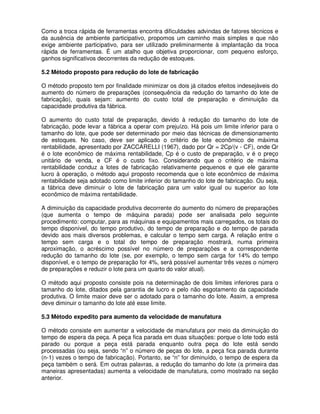 Como a troca rápida de ferramentas encontra dificuldades advindas de fatores técnicos e
da ausência de ambiente participativo, propomos um caminho mais simples e que não
exige ambiente participativo, para ser utilizado preliminarmente à implantação da troca
rápida de ferramentas. É um atalho que objetiva proporcionar, com pequeno esforço,
ganhos significativos decorrentes da redução de estoques.
5.2 Método proposto para redução do lote de fabricação
O método proposto tem por finalidade minimizar os dois já citados efeitos indesejáveis do
aumento do número de preparações (consequência da redução do tamanho do lote de
fabricação), quais sejam: aumento do custo total de preparação e diminuição da
capacidade produtiva da fábrica.
O aumento do custo total de preparação, devido à redução do tamanho do lote de
fabricação, pode levar a fábrica a operar com prejuízo. Há pois um limite inferior para o
tamanho do lote, que pode ser determinado por meio das técnicas de dimensionamento
de estoques. No caso, deve ser aplicado o critério de lote econômico de máxima
rentabilidade, apresentado por ZACCARELLI (1967), dado por Qr = 2Cp/(v - CF), onde Qr
é o lote econômico de máxima rentabilidade, Cp é o custo de preparação, v é o preço
unitário de venda, e CF é o custo fixo. Considerando que o critério de máxima
rentabilidade conduz a lotes de fabricação relativamente pequenos e que ele garante
lucro à operação, o método aqui proposto recomenda que o lote econômico de máxima
rentabilidade seja adotado como limite inferior do tamanho do lote de fabricação. Ou seja,
a fábrica deve diminuir o lote de fabricação para um valor igual ou superior ao lote
econômico de máxima rentabilidade.
A diminuição da capacidade produtiva decorrente do aumento do número de preparações
(que aumenta o tempo de máquina parada) pode ser analisada pelo seguinte
procedimento: computar, para as máquinas e equipamentos mais carregados, os totais do
tempo disponível, do tempo produtivo, do tempo de preparação e do tempo de parada
devido aos mais diversos problemas, e calcular o tempo sem carga. A relação entre o
tempo sem carga e o total do tempo de preparação mostrará, numa primeira
aproximação, o acréscimo possível no número de preparações e a correspondente
redução do tamanho do lote (se, por exemplo, o tempo sem carga for 14% do tempo
disponível, e o tempo de preparação for 4%, será possível aumentar três vezes o número
de preparações e reduzir o lote para um quarto do valor atual).
O método aqui proposto consiste pois na determinação de dois limites inferiores para o
tamanho do lote, ditados pela garantia de lucro e pelo não esgotamento da capacidade
produtiva. O limite maior deve ser o adotado para o tamanho do lote. Assim, a empresa
deve diminuir o tamanho do lote até esse limite.
5.3 Método expedito para aumento da velocidade de manufatura
O método consiste em aumentar a velocidade de manufatura por meio da diminuição do
tempo de espera da peça. A peça fica parada em duas situações: porque o lote todo está
parado ou porque a peça está parada enquanto outra peça do lote está sendo
processadas (ou seja, sendo “n” o número de peças do lote, a peça fica parada durante
(n-1) vezes o tempo de fabricação). Portanto, se “n” for diminuído, o tempo de espera da
peça também o será. Em outras palavras, a redução do tamanho do lote (a primeira das
maneiras apresentadas) aumenta a velocidade de manufatura, como mostrado na seção
anterior.
 