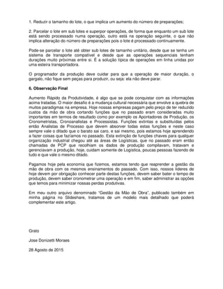 1. Reduzir o tamanho do lote, o que implica um aumento do número de preparações;
2. Parcelar o lote em sub lotes e superpor operações, de forma que enquanto um sub lote
está sendo processado numa operação, outro está na operação seguinte, o que não
implica alteração do número de preparações pois o lote é processado continuamente.
Pode-se parcelar o lote até obter sub lotes de tamanho unitário, desde que se tenha um
sistema de transporte compatível e desde que as operações sequenciais tenham
durações muito próximas entre si. É a solução típica de operações em linha unidas por
uma esteira transportadora.
O programador da produção deve cuidar para que a operação de maior duração, o
gargalo, não fique sem peças para produzir, ou seja: ela não deve parar.
6. Observação Final
Aumento Rápido da Produtividade, é algo que se pode conquistar com as informações
acima tratadas. O maior desafio é a mudança cultural necessária que envolve a quebra de
muitos paradigmas na empresa. Hoje nossas empresas pagam pelo preço de ter reduzido
custos da mão de obra cortando funções que no passado eram consideradas muito
importantes em termos de resultado como por exemplo os Apontadores de Produção, os
Cronometristas, Cronoanalistas e Processistas. Funções extintas e substituídas pelos
então Analistas de Processo que devem absorver todas estas funções e neste caso
sempre vale o ditado que o barato sai caro, e sai mesmo, pois estamos hoje aprendendo
a fazer coisas que fazíamos no passado. Esta extinção de funções chaves para qualquer
organização industrial chegou até as áreas de Logísticas, que no passado eram então
chamadas de PCP que recolhiam os dados de produção compilavam, tratavam e
gerenciavam a produção, hoje, cuidam somente de Logística, poucas pessoas fazendo de
tudo e que vale o mesmo ditado.
Pagamos hoje pela economia que fizemos, estamos tendo que reaprender a gestão da
mão de obra com os mesmos ensinamentos do passado. Com isso, nossos líderes de
hoje devem por obrigação conhecer parte destas funções, devem saber bater o tempo de
produção, devem saber cronometrar uma operação e em fim, saber administrar as opções
que temos para minimizar nossas perdas produtivas.
Em meu outro arquivo denominado “Gestão da Mão de Obra”, publicado também em
minha página no Slideshare, tratamos de um modelo mais detalhado que poderá
complementar este artigo.
Grato
Jose Donizetti Moraes
28 Agosto de 2015
 