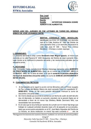ESTUDIO LEGAL
RVM & Asociados
“Protegemos los intereses de nuestros clientes, mediante un servicio de asesoría jurídica
integral”
Dirección: Calle San José N° 409 – Tercer Piso – Chiclayo
Consulta Vía Facebook: RVM & Asociados
Esp. Legal :
Expediente :
Escrito :
Sumilla : INTERPONE DEMANDA SOBRE
AUMENTO DE ALIMENTOS.
SEÑOR JUEZ DEL JUZGADO DE PAZ LETRADO DE TURNO DEL MÓDULO
BÁSICO DE JOSÉ LEONARDO ORTÍZ:
BERTHA CONSUELO NIÑO MOGOLLON,
identificada con D.N.I. Nº 41055268, con domicilio
real en la Calle América N° 1064 del Distrito de
José Leonardo Ortiz; y con domicilio procesal en la
calle San José N° 409 - Tercer Piso (Clínica
Montalvo) - Chiclayo; a usted, expongo:
I.- DEMANDADO:
La presente demanda la dirijo contra Seminario Iman Miguel Ignacio, el mismo que
domicilia en la calle Panamá N° 3230 Atusparias del Distrito de José Leonardo Ortiz,
lugar donde se le notificará la presente demanda y las resoluciones judiciales que su
despacho emita.
II.- PETITORIO:
Que, invocando Tutela Jurisdiccional Efectiva interpongo demanda sobre AUMENTO
DE PRESTACIÓN DE ALIMENTOS a favor de mi menor hija STHEFANY MIRELLA
SEMINARIO NIÑO de 10 años de edad, a fin que le aumente la pensión alimenticia
mensual de doscientos cincuenta soles a la suma de S/800.00 (OCHOCIENTOS Y
00/100 SOLES).
III.- FUNDAMENTOS FÁCTICOS:
1. Al demandado se le siguió la acción civil de Alimentos ante el Primer Juzgado
de Paz Letrado del Módulo Básico de José Leonardo Ortiz con expediente N°.
00582-2015, donde se fijó como pensión alimenticia mensual la suma de
doscientos cincuenta soles.
2. Así mismo desde que se emitió la sentencia con fecha de cuatro de abril del año
dos mil diecisiete, no habido un aumento voluntario de la pensión fijada por el
demandado a favor de mi menor hija Sthefany Mirella Seminario Niño, sus
necesidades han aumentado.
3. Es el caso que la recurrente por razones de cumplir con mi menor hija tengo que
trabajar en cualquier actividad (lavando ropa) a fin de apoyarla en sus estudios,
dado que se encuentra estudiando en el I.E. José María Arguedas del Distrito de
La Victoria, en dicha institución mi menor hija está cursando el ….. año de
 