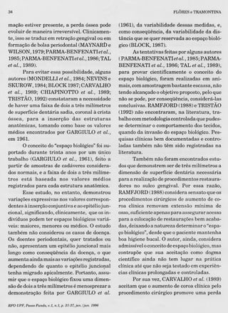 34
mação estiver presente, a perda óssea pode
evoluir de maneira irreversível. Clinicamen-
te, isso se traduz em retração gengival ou em
formação de bolsa periodontal (MAYNARDe
WILSON, 1979;PARMA-BENFENATIetal. ,
1985;PARMA-BENFENATIetal.,1986;TAL
et al., 1989).
Para evitar essa possibilidade, alguns
àutores (MONDELLI et al., 1984; NEVINS e
SKUROW, 1984; BLOCK 1987;CARVALHO
et al., 1989; CHIAPINOTTO et al., 1989;
TRISTÃO, 1992) constataram a necessidade
de haver uma faixa de dois a três milímetros
de superfície dentária sadia, coronal à crista
óssea, para a inserção das estruturas
anatômicas, tomando como base os valores
médios encontrados por GARGIULO et al.,
em 1961.
O conceito do "espaço biológico"foi su-
portado durante trinta anos por um ún.ico
trabalho (GARGIULO et al., 1961), feito a
partir de amostras de cadáveres considera-
dos normais, e a faixa de dois a três milíme-
tros está baseada nos valores médios
registrados para cada estrutura anatômica.
Esse estudo, no entanto, demonstrou
variações expressivas nos valores correspon-
dentes àInserção conjuntiva e ao epitélio jun-
cional, significando, clinicamente, que os in-
divíduos podem ter espaços biológicos variá-
veis: maiores, menores ou médios. O estudo
também não considerou os casos de doença.
Os doentes periodontais, quer tratados ou
não, apresentam um epitélio juncional mais
longo como conseqüência da doença, o que
aumenta ainda mais as variações registradas,
dependendo de quanto o epitélio juncional
tenha migrado apicalmente. Portanto, assu-
mir que o espaço biológico fixou uma dimen-
são de dois a três milímetros é menosprezar a
demonstração feita por GARGIULO et alo
RFO UPF,PassoFundo, o.I, n.Li p. 3I-37,jan./jun.1996
FLÓRES e TRAMONTINA
(1961), da variabilidade dessas medidas, e,
como conseqüência, da variabilidade da dis-
tância que se quer reservada ao espaço bioló-
gico (BLOCK, 1987).
As tentativas feitas por alguns autores
(PARMA-BENFENATletal., 1985;PARMA-
BENFENATI et al., 1986; TAL et al., 1989),
para provar cientificamente o conceito do
espaço biológico, foram realizadas em ani-
mais, comamostragem bastante escassa, não
tendo alcançado o objetivo proposto, pelo que
não se pode, por conseqüência, considerá-Ias
conclusivas. RAMFJORD (1988) e TRISTÃO
(1992) não encontraram, na literatura, tra-
balho commetodologia controlada que pudes-
se determinar o comportamento dos tecidos,
quando da invasão do espaço biológico. Pes-
quisas clínicas bem documentadas e contro-
ladas também não têm sido registradas na
literatura.
Também não foram encontrados estu-
dos que demonstrem ser de três milímetros a
dimensão de superfície dentária necessária
para a realização de procedimentos restaura-
dores no sulco gengival. Por essa razão,
RAMFJORD (1988) considera sensato que os
procedimentos cirúrgicos de aumento de co-
roa clínica removam extensão mínima de
osso,suficiente apenas para assegurar acesso
para a colocação de restaurações bem acaba-
das, deixando a natureza determinar o"espa-
çobiológico",desde que o paciente mantenha
boa higiene bucal. O autor, ainda, considera
admissívelo conceito de espaço biológico,mas
contrapõe que sua aceitação como dogma
científico ainda não tem lugar na prática
clínica até que não seja testado em experiên-
cias clínicas prolongadas e controladas.
Por sua vez, CARVALHOet alo (1989)
aceitam que o aumento de coroa clínica pelo
procedimento cirúrgico promove uma perda
 