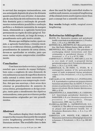36
te cervical das margens restauradoras, com
seu antecipado depósito de placa tão distante
quanto possível do osso alveolar. A manuten-
ção de uma faixa de três milímetros de super-
fície dentária para a realização de procedi-
mentos restauradores possibilita a confecção
perfeita e a distância necessária da margem
óssea, eliminando-se a agressão bacteriana
permanente na região do sulco gengival. Tal-
vez se tenha realizado, ao longo do tempç, o
procedimento certo pelo motivo errado.
Mesmo que múltiplas razões, quais se-
jam, a agressão bacteriana, o trauma mecâ-
nico ou as evidências clínicas, justifiquem os
procedimentos de aumento de coroa clínica,
devem-se aprofundar os estudos, para que
essas razões sejam comprovadas cientifiéa-
mente.
Conclusões
Com base nos dados revistos, é possível
concluir que o conceito do espaço biológico,
bem como a exigência de uma dimensão de
três milímetros ou mais de superfície dentária
sadia coronal à crista óssea necessitam de
mais estudos para a sua comprovação cientí-
fica. Até que isso aconteça, o bom senso deve
orientar os procedimentos de aumento de
coroa clínica, principalmente os do tipo cirúr-
gico, tanto para o atendimento dos objetivos
restauradores, como para se evitarem perdas
desnecessárias originadas por tais procedi-
mentos.
Abstract
The authors display their doubts with
respect to the reasons thatjustifythe surgical
crown lengthening procedures through a
literature review. The available data to date
RFO UPF, Passo Fundo, o.L, n.I,p. 3I·37,jan./jun.1996
FLÔRES e TRAMONTINA
show the need for high controlled studies to
confirm such reasons, so surgicallengthening
ofthe clinical crown could express more than
just a concept but a scientific truth.
Key words: biologic width, surgical crown
lengthening.
Referências bibliográficas
BLOCK, P.L. Restorative margins and periodontal
health: a new lookat an old perspective. J. Prosthet.
Dent., v. 57, n. 6, p. 683-689,1987.
BOTTINO, M.A, BRUNETII, R.F. Manual de prótese
fixa. São Paulo: Editora Santos, 1986. p. 83-93.
BRUNSVOLD, M.A, LANE, J.J. The prevalence of
overhanging dental restorations and their
relationship to periodontal disease. J. Clin.
Periodontol., v. 17, n. 2, p. 67-72, 1990.
CARNEVALE, G., DI FEBO, G., BISCARO,L.et aloAn
in vivo study of teeth re-prepared during
periodontál surgery. Int J: Periodontics Restorotioe
Dent., v. 10, n. 1, p. 41-55, 1990.
CARNEVALE, G., DI FEBO, G., FUZZI, M. A
restrospective analysis of the perio-prosthetic
aspect of teeth re-prepared during periodontal
surgery.J. Clin. Periodontol., v.17, n.4, p. 313'-316,
1990.
CARVALHO,J.C.M., TRISTÃO, G.C., PUSTIGLIONI,
F.E. A periodontia e a prótese em preparos dentais
funcionais em prótese fixa. In: SAITO, T. Preparos
dentais em prótese fixa: princípios mecânicos, bio-
lógicos e de oclusão. Rio de Janeiro: Quintessence,
1989.p. 47-81.
CHIAPINOTIO, G.A, BARATIERI, L.N., CARDOSO,
A.C. Interrelação periodontial dentística. In:
BARATIERI, L.N. et aloDentística: procedimentos
preventivos e restauradores. Chicago:
Quintessence, 1989. capo3, p. 69-115.
FLORES-de-JACOBI, L., ZAFIROPOULOS, G.G.,
CIANCIO, S. The effect of crown margin location
on plaque and periodontal health. Int. J.
Periodontics Restorative Dent., v. 9, n. 3, p. 197-
205,1989.
GARGIULO, A.W., WENTZ, F.M., ORBAN, B.
Dimensions and relations ofdentogingivaljunction
in humans. J. Periodontol., v. 32, n. 3,p. 262-267,
1961.
 