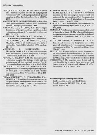 FLÔRESe TRAMONTINA
LANG,N.P.,KIEL,R.A,ANDERHALDEN,KClinical
and microbiological effects of subgingival
restorations with overhangíngor clinically perfect
margins. J. Clin. Periodontol., v. 10, p. 563-578,
1983.
MARTIGNONI, M., SCHONENBERGER,A Precision
fixed prosthodontics: clinical and laboratory
aspects. Chicago: Quintessence, 1990. .
MAYNARD, J.G., WILSON, R.D. Physiologic
dimensions ofthe periodontium significant to the
restorative dentistry. J. Periodontol., v. 50, n. 4, p.
170-174, 1979.
MEZZOMO,E., OPPERMANN, R.V.,CHIAPINOTTO,
G.A Ainter-relação entre a prótese e a periodontia.
In: MEZZOMO, E., CHIAPINOTTO, G.A.,
FRASCA, L.C.F. et alo Reabilitação oral para o
clinico. São Paulo: Editora Santos, 1994. capo3, p.
61-119.
MONDELLI, J., ISHIKIRIAMA, A.,
FRANQISCHONE, C.E. et aloDentística restaura-
dora: tratamentos clinicos integrados. Chicago:
Quintessence, 1984. capo3, p. 121-145.
NEVINS, M., SKUROW, H.M. The intracrevicular
restorative margin, the biologic width and the
maintenance of the gingival margin. Int. J.
. Pesiodomics.Hestoraiioe .Q.efl..ts., 4, p.aO~49),19B4._...
PACK, AR.C., COXHEAD, L.J., McDONALD, B.W.
The prevalence ofoverhanging margins in posteri-
or amalgam restorations and periodontal
consequences. J. Clin. PeriodontoZ., V. 17, p. 145-
152,1990.
PARMA-BENFENATI, S., FUGAZZOTTO, P.A.,
RUBEN, M.P. The effect ofrestorative margins on
the postsurgical development and nature of the
periodontium. Parto I. Int. J. Periodontics
Restoratioe Dent., V. 5, p. 30-51, 1985.
37
PARMA-BENFENATI, S., FUGAZZOTTO, P.A.,
FERRE IRA, P.M. et alo The effect of restorative
margins on the postsurgical development and
nature of the periodontium. Part lI. Anatomical
considerations. Int. J. Periodontics Restorative
Dent., V. 6, n. 1, p. 64-75, 1986.
RAMFJORD, S.P. Periodontal considerations of
operativedentristry. Oper.Dent., v.13,n. 3, p.144-
149,1988.
SILNESS, J. Periodontal conditions in patients treated
with dental bridges. III -The relationship between
the location ofthe crown margin and the periodontal
condition. J. Periodontal Res., V. 5, p. 225-229,
1970.
TAL, H., SOLDINGER, M., DREIANGEL, A et alo
Periodontal response to long-term use of the
gingival attachment by supracrestal amalgam
restorations. J. Clin. Periodontol., V. 16, n. 10, p.
654-657, 1989.
TRISTÃO, G.C. Espaço biológico: estudo histométrico
em periodonto clinicamente normal em humanos.
São Paulo, 1992. 49p. Tese (Doutorado), Faculdade
de Odontologia, Universidade de São Paulo. 1992
WAERHAUG, J. The angular bone defect and its
relationship to trauma from occlusion and
.- downgrowth of.eubgingivaí, plaque. J. Clin.
Periodontol., V. 6, p. 61-82, 1979.
Endereço para correspondência
Profl'. Marisa Maria Dai Zot Flôres,
Rua Paissandu, 916/503, 99010-100,
Passo Fundo, RS
RFO UPF. Passo Fundo. u.L, n.I, p. 3I-37.jan,/jun.I996
 