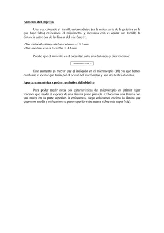 Aumento del objetivo
Una vez colocado el tornillo micrométrico (es la unica parte de la práctica en la
que hace falta) enfocamos el micrómetro y medimos con el ocular del tornillo la
distancia entre dos de las lineas del micrómetro.
Dist . entre dos lineas del micrómetro : 0.1mm
Dist . medida con el tornillo : 1.13 mm

Puesto que el aumento es el cocientre entre una distancia y otra tenemos:
Aumento = .3
11

Este aumento es mayor que el indicado en el microscopio (10) ya que hemos
cambiado el ocular que tenia por el ocular del micrómetro y son dos lentes distintas.
Apertura numérica y poder resolutivo del objetivo
Para poder medir estas dos características del microscopio en primer lugar
tenemos que medir el espesor de una lámina plano paralela. Colocamos una lámina con
una marca en su parte superior, la enfocamos, luego colocamos encima la lámina que
queremos medir y enfocamos su parte superior (otra marca sobre esta superficie).

 